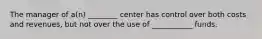 The manager of a(n) ________ center has control over both costs and revenues, but not over the use of ___________ funds.