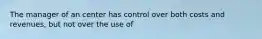 The manager of an center has control over both costs and revenues, but not over the use of