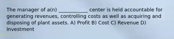 The manager of a(n) ____________ center is held accountable for generating revenues, controlling costs as well as acquiring and disposing of plant assets. A) Profit B) Cost C) Revenue D) Investment