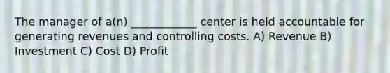 The manager of a(n) ____________ center is held accountable for generating revenues and controlling costs. A) Revenue B) Investment C) Cost D) Profit