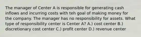 The manager of Center A is responsible for generating cash inflows and incurring costs with teh goal of making money for the company. The manager has no responsibility for assets. What type of responsibility center is Center A? A.) cost center B.) discretionary cost center C.) profit center D.) revenue center