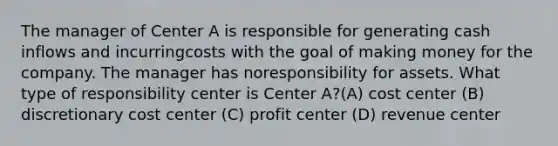 The manager of Center A is responsible for generating cash inflows and incurringcosts with the goal of making money for the company. The manager has noresponsibility for assets. What type of responsibility center is Center A?(A) cost center (B) discretionary cost center (C) profit center (D) revenue center