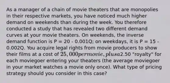 As a manager of a chain of movie theaters that are monopolies in their respective markets, you have noticed much higher demand on weekends than during the week. You therefore conducted a study that has revealed two different demand curves at your movie theaters. On weekends, the inverse demand function is P = 20 - 0.001Q; on weekdays, it is P = 15 - 0.002Q. You acquire legal rights from movie producers to show their films at a cost of 25,000 per movie, plus a2.50 "royalty" for each moviegoer entering your theaters (the average moviegoer in your market watches a movie only once). What type of pricing strategy should you consider in this case?