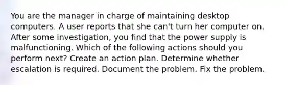 You are the manager in charge of maintaining desktop computers. A user reports that she can't turn her computer on. After some investigation, you find that the power supply is malfunctioning. Which of the following actions should you perform next? Create an action plan. Determine whether escalation is required. Document the problem. Fix the problem.