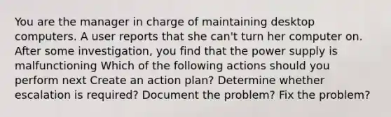 You are the manager in charge of maintaining desktop computers. A user reports that she can't turn her computer on. After some investigation, you find that the power supply is malfunctioning Which of the following actions should you perform next Create an action plan? Determine whether escalation is required? Document the problem? Fix the problem?