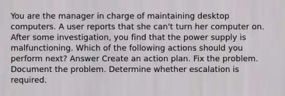 You are the manager in charge of maintaining desktop computers. A user reports that she can't turn her computer on. After some investigation, you find that the power supply is malfunctioning. Which of the following actions should you perform next? Answer Create an action plan. Fix the problem. Document the problem. Determine whether escalation is required.