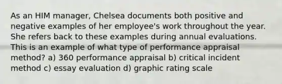 As an HIM manager, Chelsea documents both positive and negative examples of her employee's work throughout the year. She refers back to these examples during annual evaluations. This is an example of what type of performance appraisal method? a) 360 performance appraisal b) critical incident method c) essay evaluation d) graphic rating scale