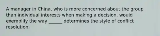 A manager in China, who is more concerned about the group than individual interests when making a decision, would exemplify the way ______ determines the style of conflict resolution.