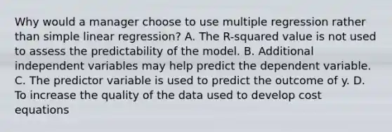 Why would a manager choose to use multiple regression rather than simple linear regression? A. The R-squared value is not used to assess the predictability of the model. B. Additional independent variables may help predict the dependent variable. C. The predictor variable is used to predict the outcome of y. D. To increase the quality of the data used to develop cost equations