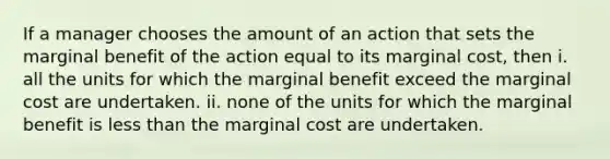 If a manager chooses the amount of an action that sets the marginal benefit of the action equal to its marginal​ cost, then i. all the units for which the marginal benefit exceed the marginal cost are undertaken. ii. none of the units for which the marginal benefit is less than the marginal cost are undertaken.