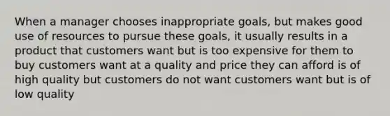 When a manager chooses inappropriate goals, but makes good use of resources to pursue these goals, it usually results in a product that customers want but is too expensive for them to buy customers want at a quality and price they can afford is of high quality but customers do not want customers want but is of low quality