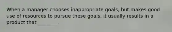 When a manager chooses inappropriate goals, but makes good use of resources to pursue these goals, it usually results in a product that ________.