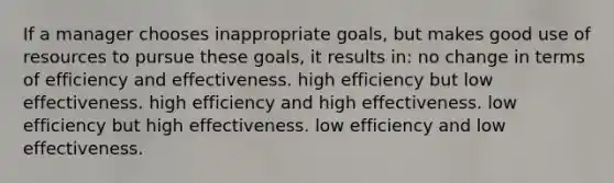 If a manager chooses inappropriate goals, but makes good use of resources to pursue these goals, it results in: no change in terms of efficiency and effectiveness. high efficiency but low effectiveness. high efficiency and high effectiveness. low efficiency but high effectiveness. low efficiency and low effectiveness.