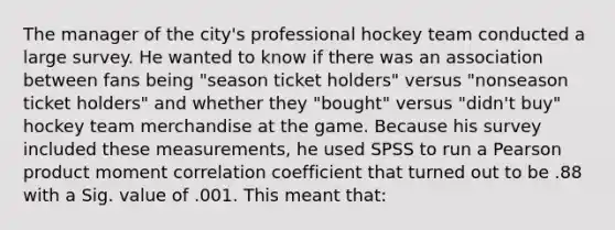 The manager of the city's professional hockey team conducted a large survey. He wanted to know if there was an association between fans being "season ticket holders" versus "nonseason ticket holders" and whether they "bought" versus "didn't buy" hockey team merchandise at the game. Because his survey included these measurements, he used SPSS to run a Pearson product moment correlation coefficient that turned out to be .88 with a Sig. value of .001. This meant that: