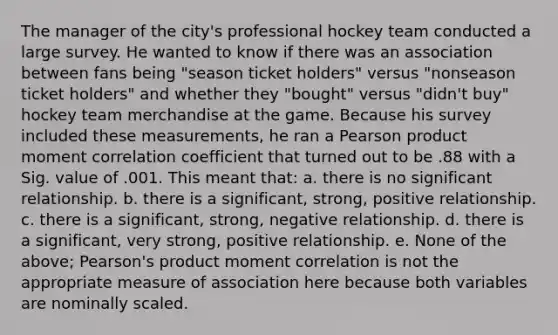 The manager of the city's professional hockey team conducted a large survey. He wanted to know if there was an association between fans being "season ticket holders" versus "nonseason ticket holders" and whether they "bought" versus "didn't buy" hockey team merchandise at the game. Because his survey included these measurements, he ran a Pearson product moment correlation coefficient that turned out to be .88 with a Sig. value of .001. This meant that: a. there is no significant relationship. b. there is a significant, strong, positive relationship. c. there is a significant, strong, negative relationship. d. there is a significant, very strong, positive relationship. e. None of the above; Pearson's product moment correlation is not the appropriate measure of association here because both variables are nominally scaled.