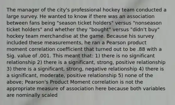 The manager of the city's professional hockey team conducted a large survey. He wanted to know if there was an association between fans being "season ticket holders" versus "nonseason ticket holders" and whether they "bought" versus "didn't buy" hockey team merchandise at the game. Because his survey included these measurements, he ran a Pearson product moment correlation coefficient that turned out to be .88 with a Sig. value of .001. This meant that: 1) there is no significant relationship 2) there is a significant, strong, positive relationship 3) there is a significant, strong, negative relationship 4) there is a significant, moderate, positive relationship 5) none of the above; Pearson's Product Moment correlation is not the appropriate measure of association here because both variables are nominally scaled