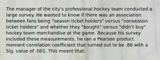 The manager of the city's professional hockey team conducted a large survey. He wanted to know if there was an association between fans being "season ticket holders" versus "nonseason ticket holders" and whether they "bought" versus "didn't buy" hockey team merchandise at the game. Because his survey included these measurements, he ran a Pearson product moment correlation coefficient that turned out to be .88 with a Sig. value of .001. This meant that: