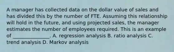 A manager has collected data on the dollar value of sales and has divided this by the number of FTE. Assuming this relationship will hold in the future, and using projected sales, the manager estimates the number of employees required. This is an example of _______________. A. regression analysis B. ratio analysis C. trend analysis D. Markov analysis