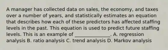 A manager has collected data on sales, the economy, and taxes over a number of years, and statistically estimates an equation that describes how each of these predictors has affected staffing levels in the past. This equation is used to predict future staffing levels. This is an example of _______________. A. regression analysis B. ratio analysis C. trend analysis D. Markov analysis