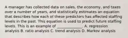 A manager has collected data on sales, the economy, and taxes over a number of years, and statistically estimates an equation that describes how each of these predictors has affected staffing levels in the past. This equation is used to predict future staffing levels. This is an example of ______________. A. regression analysis B. ratio analysis C. trend analysis D. Markov analysis