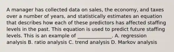 A manager has collected data on sales, the economy, and taxes over a number of years, and statistically estimates an equation that describes how each of these predictors has affected staffing levels in the past. This equation is used to predict future staffing levels. This is an example of ______________. A. regression analysis B. ratio analysis C. trend analysis D. Markov analysis