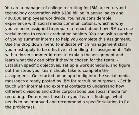 You are a manager of college recruiting for IBM, a century-old technology corporation with 100 billion in annual sales and 400,000 employees worldwide. You have considerable experience with social media communications, which is why you've been assigned to prepare a report about how IBM can use social media to recruit graduating seniors. You can ask a number of young summer interns to help you complete this assignment. Use the drop down menu to indicate which management skills you must apply to be effective in handling this assignment. -Talk with a dozen summer interns to explain the assignment and learn what they can offer if they're chosen for the team. -Establish specific objectives, set up a work schedule, and figure out the steps your team should take to complete the assignment. -Get started on an app to dig into the social media messages already posted by IBM for recruiting purposes. -Get in touch with internal and external contacts to understand how different divisions and other corporations use social media for recruiting. -Determine, based on your team's findings, what needs to be improved and recommend a specific solution to fix the problem(s).