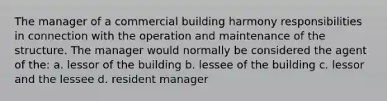 The manager of a commercial building harmony responsibilities in connection with the operation and maintenance of the structure. The manager would normally be considered the agent of the: a. lessor of the building b. lessee of the building c. lessor and the lessee d. resident manager