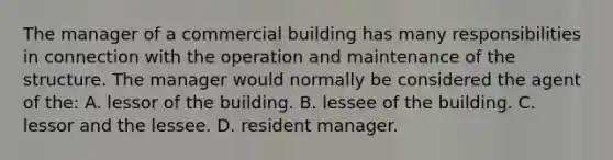 The manager of a commercial building has many responsibilities in connection with the operation and maintenance of the structure. The manager would normally be considered the agent of the: A. lessor of the building. B. lessee of the building. C. lessor and the lessee. D. resident manager.