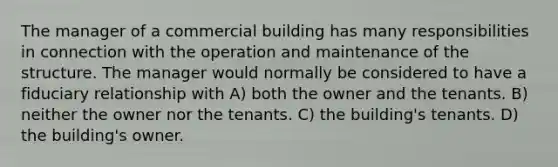 The manager of a commercial building has many responsibilities in connection with the operation and maintenance of the structure. The manager would normally be considered to have a fiduciary relationship with A) both the owner and the tenants. B) neither the owner nor the tenants. C) the building's tenants. D) the building's owner.