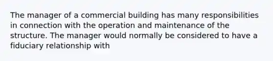 The manager of a commercial building has many responsibilities in connection with the operation and maintenance of the structure. The manager would normally be considered to have a fiduciary relationship with