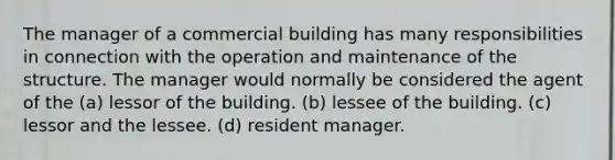 The manager of a commercial building has many responsibilities in connection with the operation and maintenance of the structure. The manager would normally be considered the agent of the (a) lessor of the building. (b) lessee of the building. (c) lessor and the lessee. (d) resident manager.