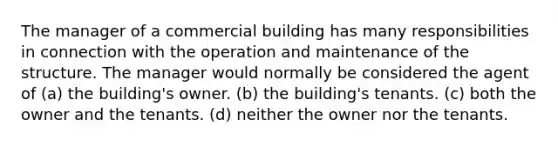 The manager of a commercial building has many responsibilities in connection with the operation and maintenance of the structure. The manager would normally be considered the agent of (a) the building's owner. (b) the building's tenants. (c) both the owner and the tenants. (d) neither the owner nor the tenants.