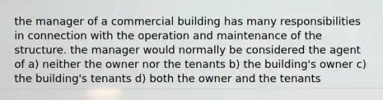 the manager of a commercial building has many responsibilities in connection with the operation and maintenance of the structure. the manager would normally be considered the agent of a) neither the owner nor the tenants b) the building's owner c) the building's tenants d) both the owner and the tenants