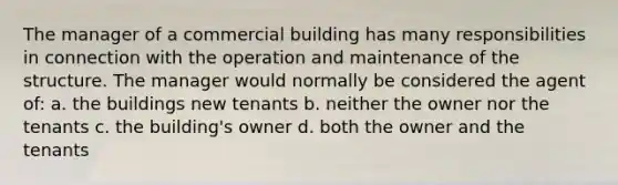 The manager of a commercial building has many responsibilities in connection with the operation and maintenance of the structure. The manager would normally be considered the agent of: a. the buildings new tenants b. neither the owner nor the tenants c. the building's owner d. both the owner and the tenants