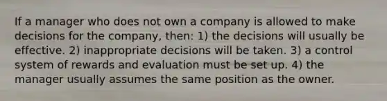 If a manager who does not own a company is allowed to make decisions for the company, then: 1) the decisions will usually be effective. 2) inappropriate decisions will be taken. 3) a control system of rewards and evaluation must be set up. 4) the manager usually assumes the same position as the owner.