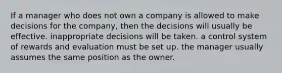 If a manager who does not own a company is allowed to make decisions for the company, then the decisions will usually be effective. inappropriate decisions will be taken. a control system of rewards and evaluation must be set up. the manager usually assumes the same position as the owner.