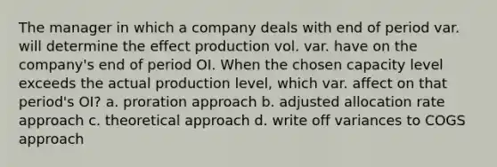 The manager in which a company deals with end of period var. will determine the effect production vol. var. have on the company's end of period OI. When the chosen capacity level exceeds the actual production level, which var. affect on that period's OI? a. proration approach b. adjusted allocation rate approach c. theoretical approach d. write off variances to COGS approach