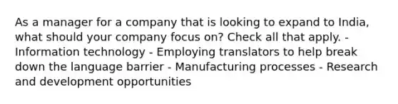 As a manager for a company that is looking to expand to India, what should your company focus on? Check all that apply. - Information technology - Employing translators to help break down the language barrier - Manufacturing processes - Research and development opportunities