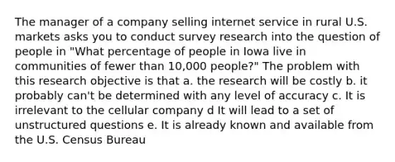 The manager of a company selling internet service in rural U.S. markets asks you to conduct survey research into the question of people in "What percentage of people in Iowa live in communities of fewer than 10,000 people?" The problem with this research objective is that a. the research will be costly b. it probably can't be determined with any level of accuracy c. It is irrelevant to the cellular company d It will lead to a set of unstructured questions e. It is already known and available from the U.S. Census Bureau