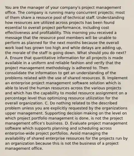 You are the manager of your company's project management office. The company is running many concurrent projects; most of them share a resource pool of technical staff. Understanding how resources are utilized across projects has been found essential to overall project performance, including cost effectiveness and profitability. This morning you received a message that the resource pool members will be unable to perform as planned for the next months because the overall work load has grown too high and while delays are adding up, the morale of the staff is going down. What should you do next? A. Ensure that quantitative information for all projects is made available in a uniform and reliable fashion and verify that the project management methodology is adhered to. Then consolidate the information to get an understanding of the problems related with the use of shared resources. B. Implement an enterprise project management software solution which is able to level the human resources across the various projects and which has the capability to model resource assignment on a percentage level thus optimizing resource utilization for the overall organization. C. Do nothing related to the described problem unless you are explicitly requested by the organizations upper management. Supporting decision making on the level on which project portfolio management is done, is not the project management office's business. D. Evaluate project management software which supports planning and scheduling across enterprise-wide project portfolios. Avoid managing the availability of shared enterprise resources for the projects run by an organization because this is not the business of a project management office.