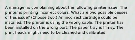 A manager is complaining about the following printer issue: The printer is printing incorrect colors. What are two possible causes of this issue? (Choose two.) An incorrect cartridge could be installed. The printer is using the wrong cable. The printer has been installed on the wrong port. The paper tray is flimsy. The print heads might need to be cleaned and calibrated.