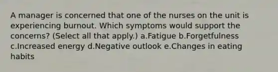 A manager is concerned that one of the nurses on the unit is experiencing burnout. Which symptoms would support the concerns? (Select all that apply.) a.Fatigue b.Forgetfulness c.Increased energy d.Negative outlook e.Changes in eating habits