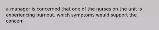 a manager is concerned that one of the nurses on the unit is experiencing burnout. which symptoms would support the concern