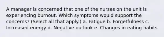 A manager is concerned that one of the nurses on the unit is experiencing burnout. Which symptoms would support the concerns? (Select all that apply.) a. Fatigue b. Forgetfulness c. Increased energy d. Negative outlook e. Changes in eating habits