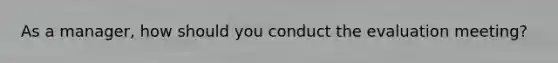 As a manager, how should you conduct the evaluation meeting?