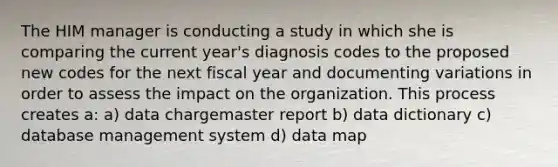 The HIM manager is conducting a study in which she is comparing the current year's diagnosis codes to the proposed new codes for the next fiscal year and documenting variations in order to assess the impact on the organization. This process creates a: a) data chargemaster report b) data dictionary c) database management system d) data map