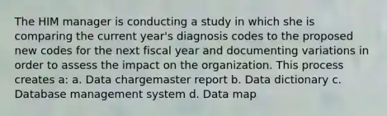 The HIM manager is conducting a study in which she is comparing the current year's diagnosis codes to the proposed new codes for the next fiscal year and documenting variations in order to assess the impact on the organization. This process creates a: a. Data chargemaster report b. Data dictionary c. Database management system d. Data map