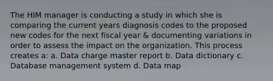 The HIM manager is conducting a study in which she is comparing the current years diagnosis codes to the proposed new codes for the next fiscal year & documenting variations in order to assess the impact on the organization. This process creates a: a. Data charge master report b. Data dictionary c. Database management system d. Data map