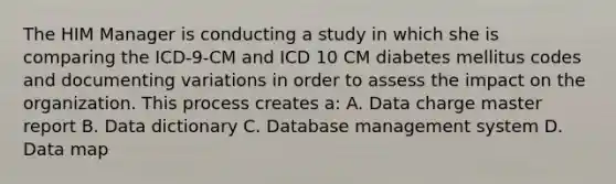 The HIM Manager is conducting a study in which she is comparing the ICD-9-CM and ICD 10 CM diabetes mellitus codes and documenting variations in order to assess the impact on the organization. This process creates a: A. Data charge master report B. Data dictionary C. Database management system D. Data map