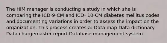 The HIM manager is conducting a study in which she is comparing the ICD-9-CM and ICD- 10-CM diabetes mellitus codes and documenting variations in order to assess the impact on the organization. This process creates a: Data map Data dictionary Data chargemaster report Database management system